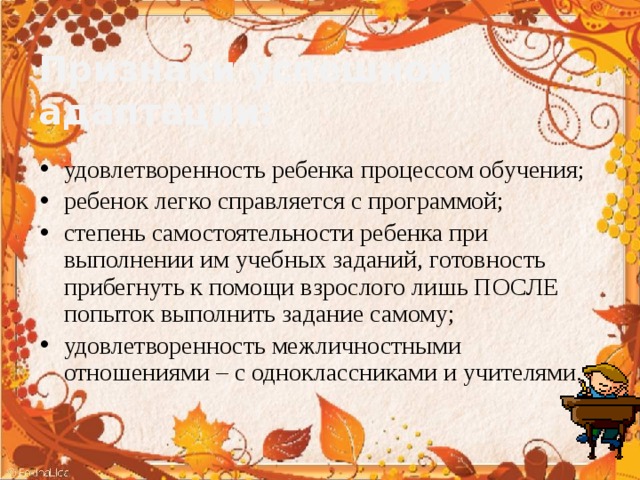 Признаки успешной адаптации: удовлетворенность ребенка процессом обучения; ребенок легко справляется с программой; степень самостоятельности ребенка при выполнении им учебных заданий, готовность прибегнуть к помощи взрослого лишь ПОСЛЕ попыток выполнить задание самому; удовлетворенность межличностными отношениями – с одноклассниками и учителями. 