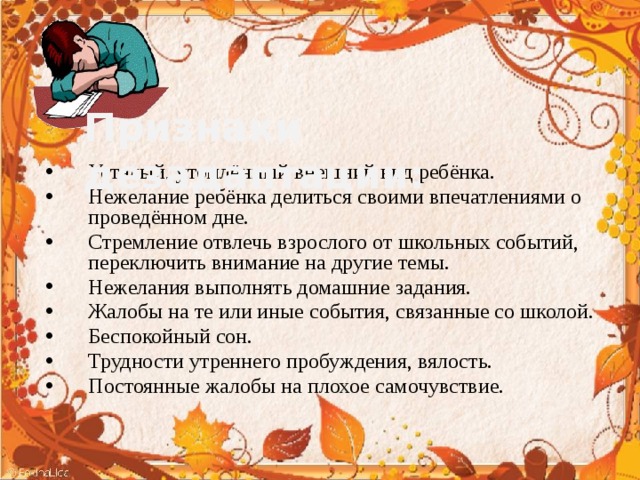 Признаки дезадаптации: Усталый, утомлённый внешний вид ребёнка. Нежелание ребёнка делиться своими впечатлениями о проведённом дне. Стремление отвлечь взрослого от школьных событий, переключить внимание на другие темы. Нежелания выполнять домашние задания. Жалобы на те или иные события, связанные со школой. Беспокойный сон. Трудности утреннего пробуждения, вялость. Постоянные жалобы на плохое самочувствие. 