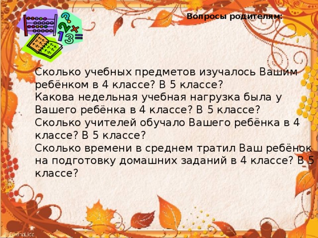 Вопросы родителям: Сколько учебных предметов изучалось Вашим ребёнком в 4 классе? В 5 классе? Какова недельная учебная нагрузка была у Вашего ребёнка в 4 классе? В 5 классе? Сколько учителей обучало Вашего ребёнка в 4 классе? В 5 классе? Сколько времени в среднем тратил Ваш ребёнок на подготовку домашних заданий в 4 классе? В 5 классе? 