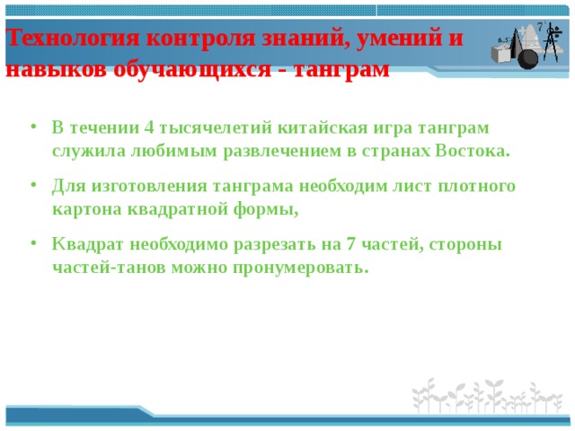 Технология контроля знаний, умений и навыков обучающихся - танграм В течении 4 тысячелетий китайская игра танграм служила любимым развлечением в странах Востока. Для изготовления танграма необходим лист плотного картона квадратной формы, Квадрат необходимо разрезать на 7 частей, стороны частей-танов можно пронумеровать. 