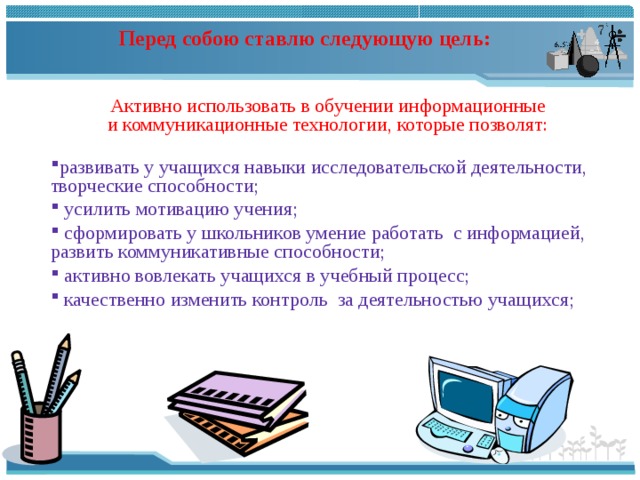    Перед собою ставлю следующую цель:       Активно использовать в обучении информационные и коммуникационные технологии, которые позволят:   развивать у учащихся навыки исследовательской деятельности, творческие способности;  усилить мотивацию учения;  сформировать у школьников умение работать с информацией, развить коммуникативные способности;  активно вовлекать учащихся в учебный процесс;  качественно изменить контроль за деятельностью учащихся;   