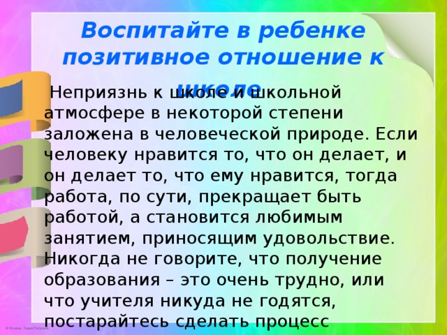 Воспитайте в ребенке позитивное отношение к школе    Неприязнь к школе и школьной атмосфере в некоторой степени заложена в человеческой природе. Если человеку нравится то, что он делает, и он делает то, что ему нравится, тогда работа, по сути, прекращает быть работой, а становится любимым занятием, приносящим удовольствие. Никогда не говорите, что получение образования – это очень трудно, или что учителя никуда не годятся, постарайтесь сделать процесс обучения веселым. 