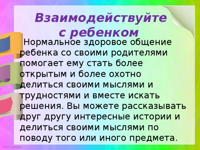 Взаимодействуйте с ребенком    Нормальное здоровое общение ребенка со своими родителями помогает ему стать более открытым и более охотно делиться своими мыслями и трудностями и вместе искать решения. Вы можете рассказывать друг другу интересные истории и делиться своими мыслями по поводу того или иного предмета.    