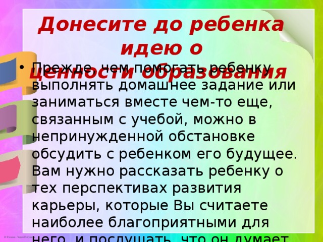 Донесите до ребенка идею о ценности образования       Прежде, чем помогать ребенку выполнять домашнее задание или заниматься вместе чем-то еще, связанным с учебой, можно в непринужденной обстановке обсудить с ребенком его будущее. Вам нужно рассказать ребенку о тех перспективах развития карьеры, которые Вы считаете наиболее благоприятными для него, и послушать, что он думает об этом. 