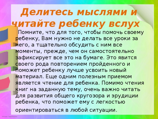 Делитесь мыслями и читайте ребенку вслух     Помните, что для того, чтобы помочь своему ребенку, Вам нужно не делать все уроки за него, а тщательно обсудить с ним все моменты, прежде, чем он самостоятельно зафиксирует все это на бумаге. Это явится своего рода повторением пройденного и поможет ребенку лучше усвоить новый материал. Еще одним полезным приемом является чтение для ребенка. Помимо чтения книг на заданную тему, очень важно читать для развития общего кругозора и эрудиции ребенка, что поможет ему с легкостью ориентироваться в любой ситуации.   