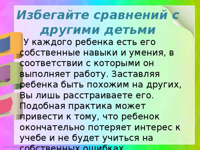 Избегайте сравнений с другими детьми   У каждого ребенка есть его собственные навыки и умения, в соответствии с которыми он выполняет работу. Заставляя ребенка быть похожим на других, Вы лишь расстраиваете его. Подобная практика может привести к тому, что ребенок окончательно потеряет интерес к учебе и не будет учиться на собственных ошибках.  