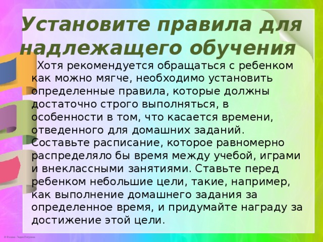 Установите правила для надлежащего обучения    Хотя рекомендуется обращаться с ребенком как можно мягче, необходимо установить определенные правила, которые должны достаточно строго выполняться, в особенности в том, что касается времени, отведенного для домашних заданий. Составьте расписание, которое равномерно распределяло бы время между учебой, играми и внеклассными занятиями. Ставьте перед ребенком небольшие цели, такие, например, как выполнение домашнего задания за определенное время, и придумайте награду за достижение этой цели. 