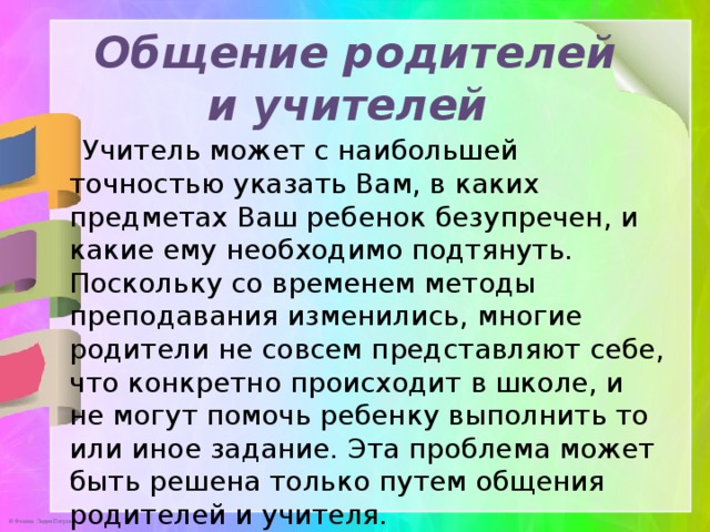 Общение родителей и учителей    Учитель может с наибольшей точностью указать Вам, в каких предметах Ваш ребенок безупречен, и какие ему необходимо подтянуть. Поскольку со временем методы преподавания изменились, многие родители не совсем представляют себе, что конкретно происходит в школе, и не могут помочь ребенку выполнить то или иное задание. Эта проблема может быть решена только путем общения родителей и учителя.  