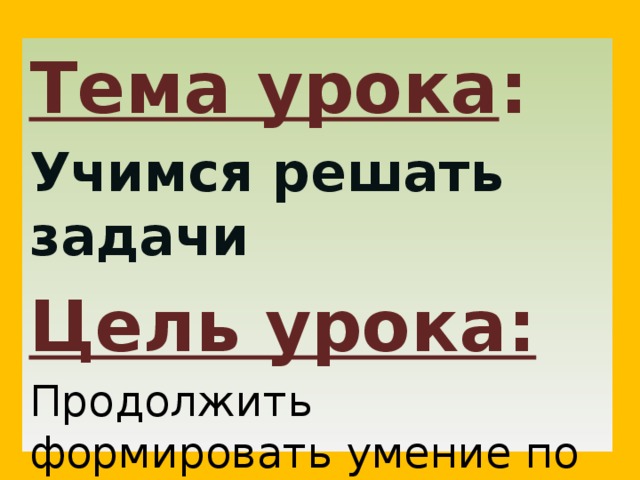 Тема урока : Учимся решать задачи Цель урока: Продолжить формировать умение по решению задач 