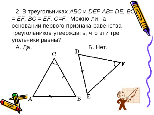 2. В треугольниках АВС и D Е F АВ= D Е, ВС = Е F , B С = EF , C = F . Можно ли на основании первого признака равенства треугольников утверждать, что эти тре­угольники равны? А. Да. Б. Нет. 