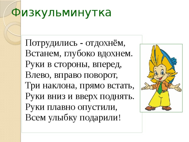 Физкульминутка Потрудились - отдохнём, Встанем, глубоко вдохнем. Руки в стороны, вперед, Влево, вправо поворот, Три наклона, прямо встать, Руки вниз и вверх поднять. Руки плавно опустили, Всем улыбку подарили ! 