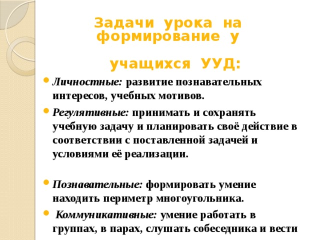 Задачи урока на формирование у   учащихся УУД: Личностные: развитие познавательных интересов, учебных мотивов. Регулятивные: принимать и сохранять учебную задачу и планировать своё действие в соответствии с поставленной задачей и условиями её реализации. Познавательные: формировать умение находить периметр многоугольника.  Коммуникативные: умение работать в группах, в парах, слушать собеседника и вести диалог. 