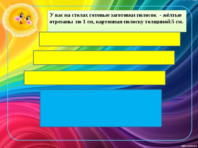 У вас на столах готовые заготовки полосок - жёлтые отрезаны по 1 см, картонная полоску толщиной 5 см. 