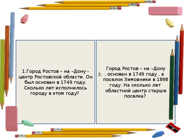 1.Город Ростов – на –Дону  - центр Ростовской области. Он был основан в 1749 году. Сколько лет исполнилось городу в этом году? Город Ростов – на –Дону основан в 1749 году , а поселок Зимовники в 1898 году. На сколько лет областной центр старше поселка? 2. . 