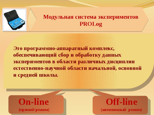 1 Модульная система экспериментов PROLog Это программно-аппаратный комплекс, обеспечивающий сбор и обработку данных экспериментов в области различных дисциплин естественно-научной области начальной, основной и средней школы. On-line Off-line (прямой режим) (автономный режим) 