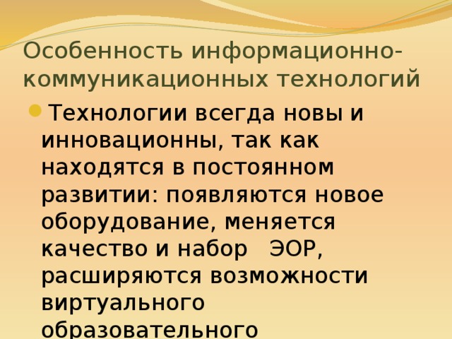 Особенность информационно- коммуникационных технологий Технологии всегда новы и инновационны, так как находятся в постоянном развитии: появляются новое оборудование, меняется качество и набор ЭОР, расширяются возможности виртуального образовательного пространства. 