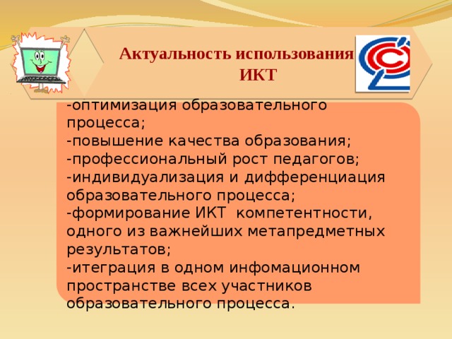 Актуальность использования ИКТ ИКТ   -оптимизация образовательного процесса; -повышение качества образования; -профессиональный рост педагогов; -индивидуализация и дифференциация образовательного процесса; -формирование ИКТ компетентности, одного из важнейших метапредметных результатов; -итеграция в одном инфомационном пространстве всех участников образовательного процесса.  