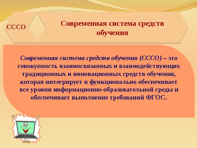 Современная система средств обучения   СССО Современная система средств обучения (СССО) – это совокупность взаимосвязанных и взаимодействующих традиционных и инновационных средств обучения, которая интегрирует и функционально обеспечивает все уровни информационно-образовательной среды и обеспечивает выполнение требований ФГОС.  