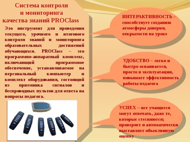 Система контроля  и мониторинга качества знаний PROClass ИНТЕРАКТИВНОСТЬ – способствует созданию атмосферы доверия, открытости на уроке Это инструмент для проведения текущего, урочного и итогового контроля знаний и мониторинга образовательных достижений обучающихся. PROClass – это программно-аппаратный комплекс, включающий программное обеспечение, устанавливаемое на персональный компьютер и комплект оборудования, состоящий из приемника сигналов и беспроводных пультов для ответа на вопросы педагога. УДОБСТВО – легко и быстро осваивается, просто в эксплуатации, повышает эффективность работы педагога УСПЕХ – все учащиеся могут отвечать, даже те, которые стесняются; проверяет и автоматически выставляет объективную оценку 