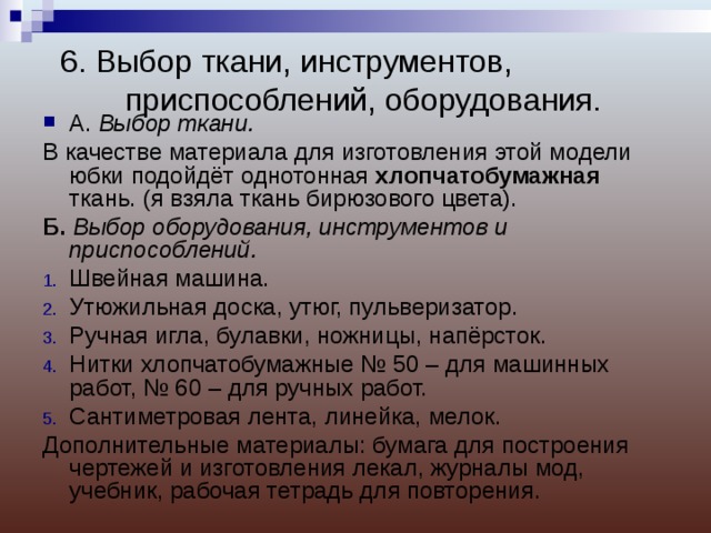 6. Выбор ткани, инструментов, приспособлений, оборудования.   А. Выбор ткани. В качестве материала для изготовления этой модели юбки подойдёт однотонная хлопчатобумажная ткань. (я взяла ткань бирюзового цвета). Б. Выбор оборудования, инструментов и приспособлений. Швейная машина. Утюжильная доска, утюг, пульверизатор. Ручная игла, булавки, ножницы, напёрсток. Нитки хлопчатобумажные № 50 – для машинных работ, № 60 – для ручных работ. Сантиметровая лента, линейка, мелок. Дополнительные материалы: бумага для построения чертежей и изготовления лекал, журналы мод, учебник, рабочая тетрадь для повторения. 
