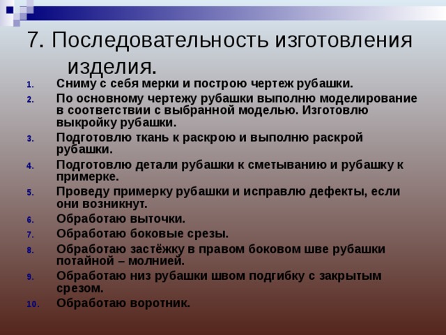 7. Последовательность изготовления изделия.   Сниму с себя мерки и построю чертеж рубашки. По основному чертежу рубашки выполню моделирование в соответствии с выбранной моделью. Изготовлю выкройку рубашки. Подготовлю ткань к раскрою и выполню раскрой рубашки. Подготовлю детали рубашки к сметыванию и рубашку к примерке. Проведу примерку рубашки и исправлю дефекты, если они возникнут. Обработаю выточки. Обработаю боковые срезы. Обработаю застёжку в правом боковом шве рубашки потайной – молнией. Обработаю низ рубашки швом подгибку с закрытым срезом. Обработаю воротник.   