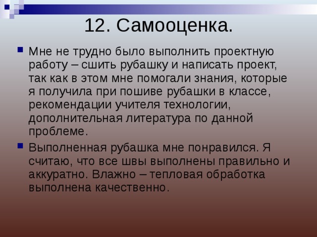 12. Самооценка. Мне не трудно было выполнить проектную работу – сшить рубашку и написать проект, так как в этом мне помогали знания, которые я получила при пошиве рубашки в классе, рекомендации учителя технологии, дополнительная литература по данной проблеме. Выполненная рубашка мне понравился. Я считаю, что все швы выполнены правильно и аккуратно. Влажно – тепловая обработка выполнена качественно.  