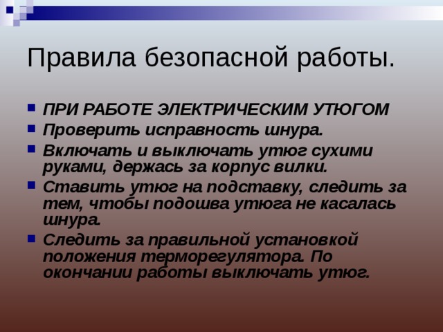 Правила безопасной работы. ПРИ РАБОТЕ ЭЛЕКТРИЧЕСКИМ УТЮГОМ Проверить исправность шнура. Включать и выключать утюг сухими руками, держась за корпус вилки. Ставить утюг на подставку, следить за тем, чтобы подошва утюга не касалась шнура. Следить за правильной установкой положения терморегулятора. По окончании работы выключать утюг. 
