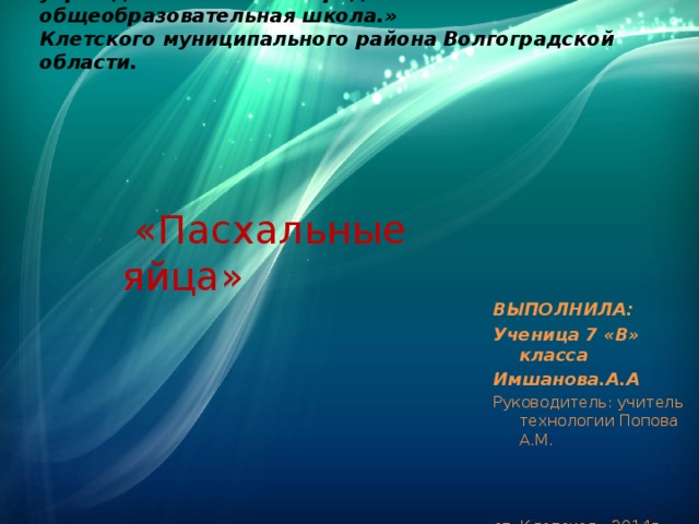 Муниципальное бюджетное общеобразовательное учреждение «Клетская средняя общеобразовательная школа.»  Клетского муниципального района Волгоградской области.    «Пасхальные яйца» ВЫПОЛНИЛА: Ученица 7 «В» класса Имшанова.А.А Руководитель: учитель технологии Попова А.М. ст. Клетская 2014г 