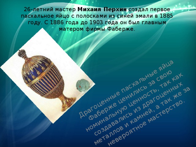 Драгоценные пасхальные яйца Фаберже ценились за свою номинальную ценность, так как создавались из драгоценных металлов и камней, а так же за невероятное мастерство. 26-летний мастер  Михаил Перхин  создал первое пасхальное яйцо с полосками из синей эмали в 1885 году. С 1886 года до 1903 года он был главным матером фирмы Фаберже. 