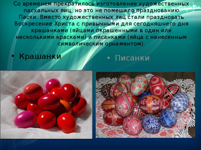Со временем прекратилось изготовление художественных пасхальных яиц, но это не помешало празднованию Пасхи. Вместо художественных яиц стали праздновать Воскресение Христа с привычными для сегодняшнего дня крашанками (яйцами окрашенными в один или несколькими красками) и писанками (яйца с нанесенным символическим орнаментом).   Крашанки Писанки 