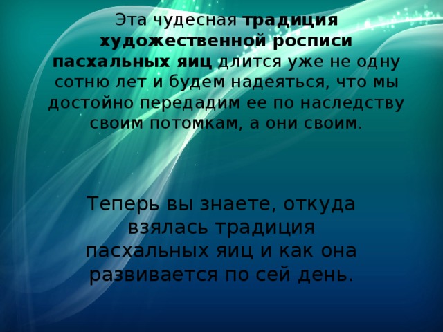 Эта чудесная  традиция художественной росписи пасхальных яиц  длится уже не одну сотню лет и будем надеяться, что мы достойно передадим ее по наследству своим потомкам, а они своим. Теперь вы знаете, откуда взялась традиция пасхальных яиц и как она развивается по сей день. 