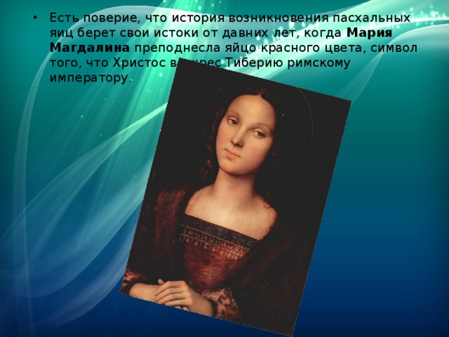 Есть поверие, что история возникновения пасхальных яиц берет свои истоки от давних лет, когда  Мария Магдалина  преподнесла яйцо красного цвета, символ того, что Христос воскрес Тиберию римскому императору. 