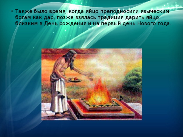 Также было время, когда яйцо преподносили языческим богам как дар, позже взялась традиция дарить яйцо близким в День рождения и на первый день Нового года. 