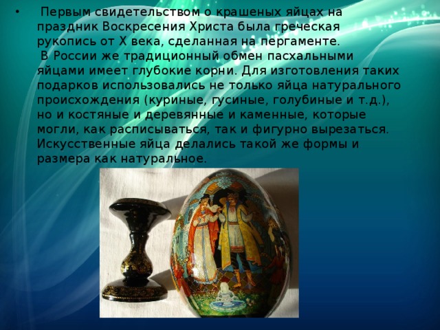  Первым свидетельством о крашеных яйцах на праздник Воскресения Христа была греческая рукопись от Х века, сделанная на пергаменте.  В России же традиционный обмен пасхальными яйцами имеет глубокие корни. Для изготовления таких подарков использовались не только яйца натурального происхождения (куриные, гусиные, голубиные и т.д.), но и костяные и деревянные и каменные, которые могли, как расписываться, так и фигурно вырезаться. Искусственные яйца делались такой же формы и размера как натуральное. 