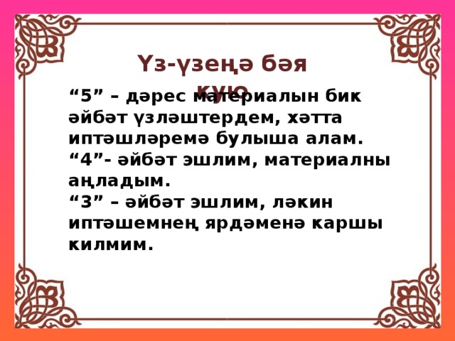 Үз-үзеңә бәя кую “ 5” – дәрес материалын бик әйбәт үзләштердем, хәтта иптәшләремә булыша алам. “ 4”- әйбәт эшлим, материалны аңладым. “ 3” – әйбәт эшлим, ләкин иптәшемнең ярдәменә каршы килмим. 