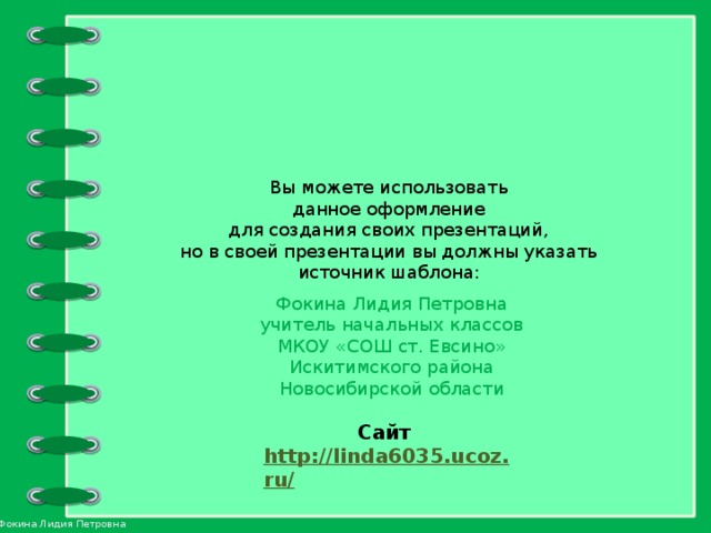 Вы можете использовать данное оформление для создания своих презентаций, но в своей презентации вы должны указать источник шаблона: Фокина Лидия Петровна учитель начальных классов МКОУ «СОШ ст. Евсино» Искитимского района Новосибирской области Сайт http://linda6035.ucoz.ru/   