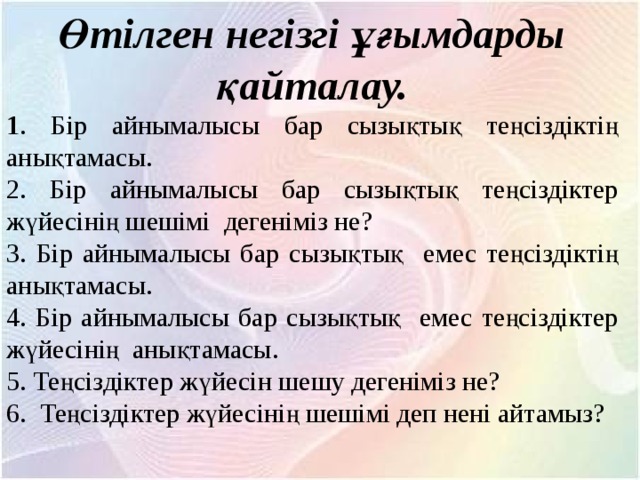 Өтілген негізгі ұғымдарды қайталау. 1 . Бір айнымалысы бар сызықтық теңсіздіктің анықтамасы. 2. Бір айнымалысы бар сызықтық теңсіздіктер жүйесінің шешімі дегеніміз не? 3. Бір айнымалысы бар сызықтық емес теңсіздіктің анықтамасы. 4. Бір айнымалысы бар сызықтық емес теңсіздіктер жүйесінің анықтамасы. 5. Теңсіздіктер жүйесін шешу дегеніміз не? 6. Теңсіздіктер жүйесінің шешімі деп нені айтамыз? 