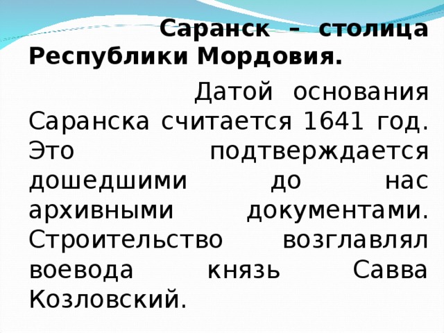  Саранск – столица Республики Мордовия.  Датой основания Саранска считается 1641 год. Это подтверждается дошедшими до нас архивными документами. Строительство возглавлял воевода князь Савва Козловский. 