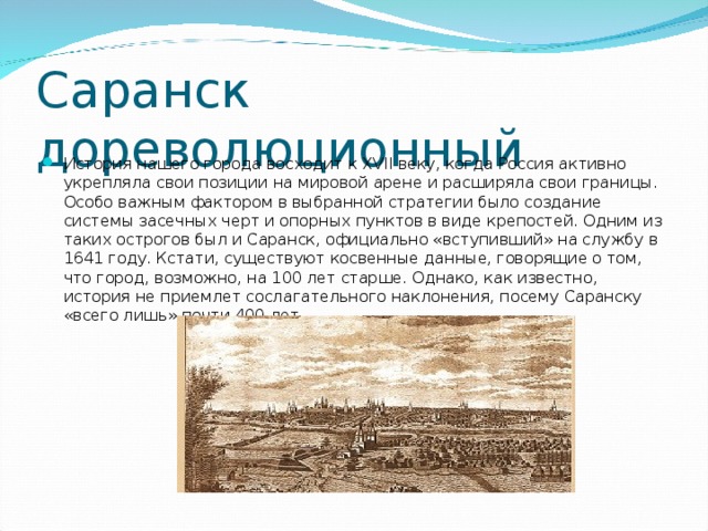 Саранск дореволюционный История нашего города восходит к XVII веку, когда Россия активно укрепляла свои позиции на мировой арене и расширяла свои границы. Особо важным фактором в выбранной стратегии было создание системы засечных черт и опорных пунктов в виде крепостей. Одним из таких острогов был и Саранск, официально «вступивший» на службу в 1641 году. Кстати, существуют косвенные данные, говорящие о том, что город, возможно, на 100 лет старше. Однако, как известно, история не приемлет сослагательного наклонения, посему Саранску «всего лишь» почти 400 лет.   