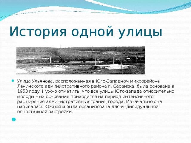 История одной улицы Улица Ульянова, расположенная в Юго-Западном микрорайоне Ленинского административного района г. Саранска, была основана в 1953 году. Нужно отметить, что все улицы Юго-запада относительно молоды – их основание приходится на период интенсивного расширения административных границ города. Изначально она называлась Южной и была организована для индивидуальной одноэтажной застройки.    