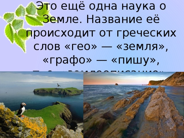 География.  Это ещё одна наука о Земле. Название её происходит от греческих слов «гео» — «земля», «графо» — «пишу»,  т. е. «землеописание».   