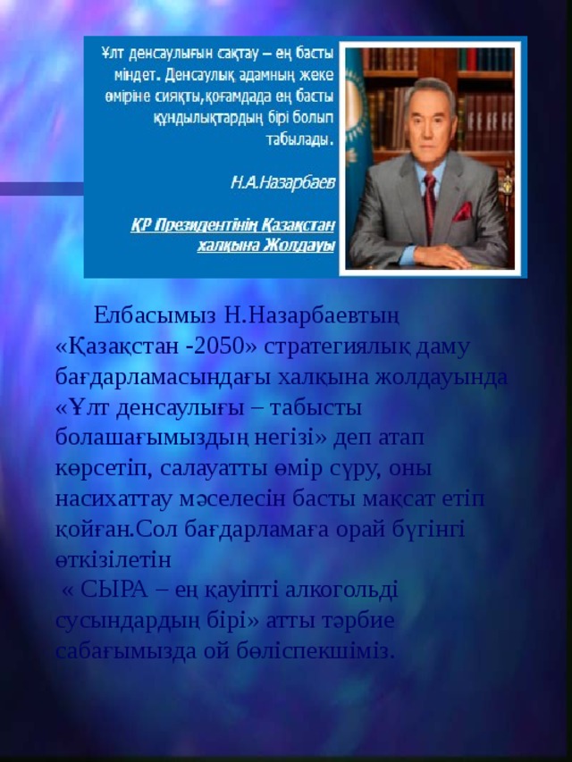  Елбасымыз Н.Назарбаевтың «Қазақстан -2050»  стратегиялық даму бағдарламасындағы халқына жолдауында « Ұлт денсаулығы – табысты болашағымыздың негізі » деп атап көрсетіп, салауатты өмір сүру, оны насихаттау мәселесін басты мақсат етіп қойған.Сол бағдарламаға орай бүгінгі өткізілетін  «  СЫРА – е ң қауіпті алкогольді сусындардың бірі» атты тәрбие сабағымызда ой бөліспекшіміз. 