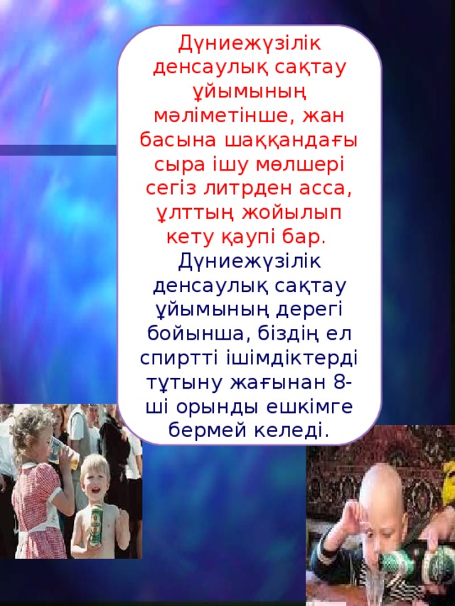 Дүниежүзілік денсаулық сақтау ұйымының мәліметінше, жан басына шаққандағы сыра ішу мөлшері сегіз литрден асса, ұлттың жойылып кету қаупі бар. Дүниежүзілік денсаулық сақтау ұйымының дерегі бойынша, біздің ел спиртті ішімдіктерді тұтыну жағынан 8-ші орынды ешкімге бермей келеді. 