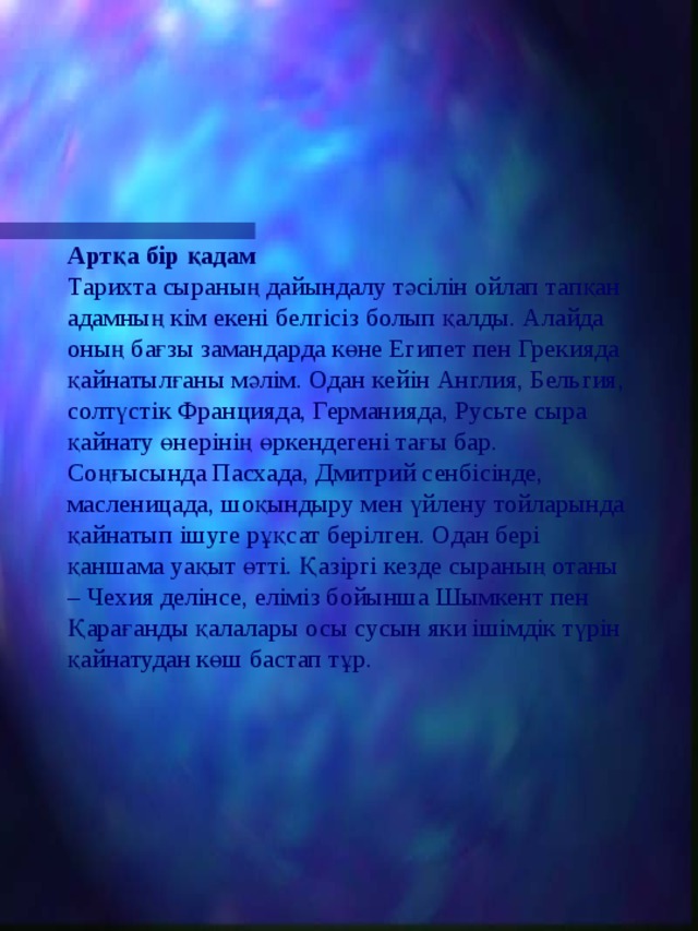 Артқа бір қадам  Тарихта сыраның дайындалу тәсілін ойлап тапқан адамның кім екені белгісіз болып қалды. Алайда оның бағзы замандарда көне Египет пен Грекияда қайнатылғаны мәлім. Одан кейін Англия, Бельгия, солтүстік Францияда, Германияда, Русьте сыра қайнату өнерінің өркендегені тағы бар. Соңғысында Пасхада, Дмитрий сенбісінде, масленицада, шоқындыру мен үйлену тойларында қайнатып ішуге рұқсат берілген. Одан бері қаншама уақыт өтті. Қазіргі кезде сыраның отаны – Чехия делінсе, еліміз бойынша Шымкент пен Қарағанды қалалары осы сусын яки ішімдік түрін қайнатудан көш бастап тұр. 