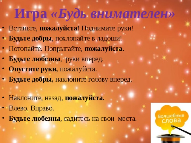 Игра  «Будь внимателен»   Встаньте,  пожалуйста!  Поднимите руки! Будьте добры , похлопайте в ладоши! Потопайте. Попрыгайте,  пожалуйста. Будьте любезны ,  руки вперед. Опустите руки,  пожалуйста.                                                       Будьте добры,  наклоните голову вперед.                                                            Наклоните, назад,  пожалуйста.                                                     Влево. Вправо.                                                                                      Будьте любезны , садитесь на свои  места. 