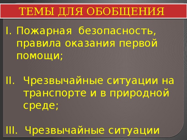 ТЕМЫ ДЛЯ ОБОБЩЕНИЯ Пожарная безопасность, правила оказания первой помощи; Чрезвычайные ситуации на транспорте и в природной среде; III. Чрезвычайные ситуации техногенного характера; 