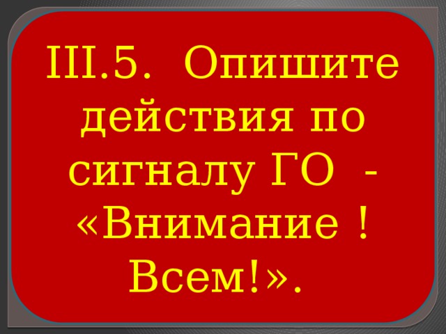 III.5. Опишите действия по сигналу ГО - «Внимание ! Всем!». 