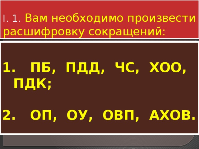 I. 1. Вам необходимо произвести расшифровку сокращений:  1. ПБ, ПДД, ЧС, ХОО, ПДК;  2. ОП, ОУ, ОВП, АХОВ. 