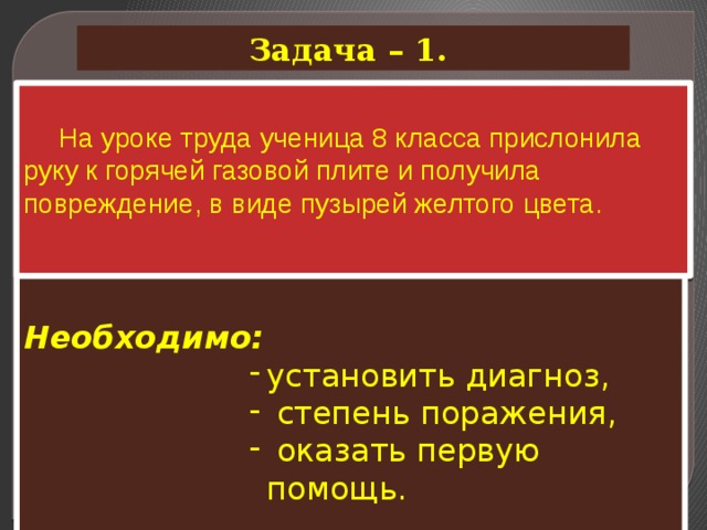 Задача – 1.  На уроке труда ученица 8 класса прислонила руку к горячей газовой плите и получила повреждение, в виде пузырей желтого цвета.  Необходимо: установить диагноз,  степень поражения,  оказать первую помощь. 