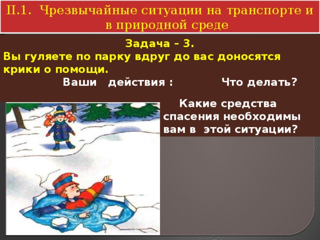 II.1. Чрезвычайные ситуации на транспорте и в природной среде Задача – 3. Вы гуляете по парку вдруг до вас доносятся крики о помощи.  Ваши действия : Что делать?   Какие средства спасения необходимы вам в этой ситуации? 